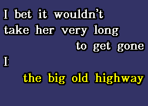 I bet it woulddt

take her very long
to get gone
11

the big old highway