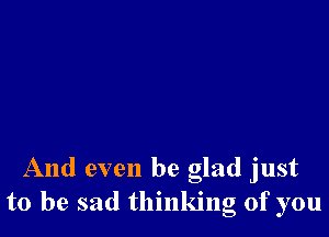 And even be glad just
to be sad thinking of you