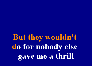 But they wouldn't
do for nobody else
gave me a thrill