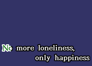 mi) more loneliness,
only happiness