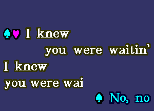 9 I knew
you were waitine

I knew

you were wai
9 No, no