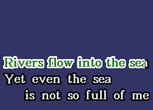 magma
Yet even the sea
is not so full of me