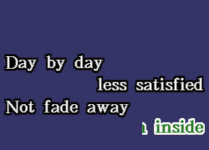 Day by day

less satisfied

Not fade away
a