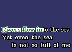 Who the sea
Yet even the sea
is not so full of me