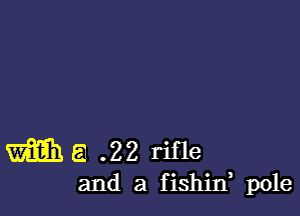 m a .22 rifle
and a fishin, pole