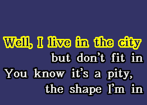 mnmmmm

but don,t fit in
You know ifs a pity,
the shape Fm in