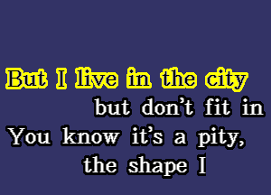 HEMEMW

but don,t fit in
You know ifs a pity,
the shape I