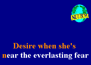 Desire when she's
near the everlasting fear