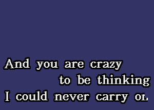 And you are crazy
to be thinking

I could never carry 01.