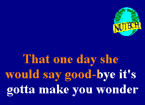 That one day she
would say good-bye it's
gotta make you wonder