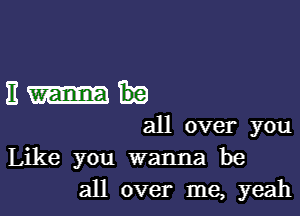 11m

all over you
Like you wanna be
all over me, yeah