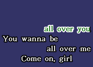 5mm

You wanna be
all over me

Come on, girl