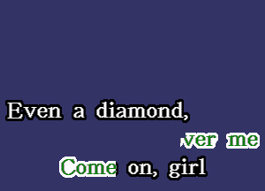 Even a diamond,

m
on, girl