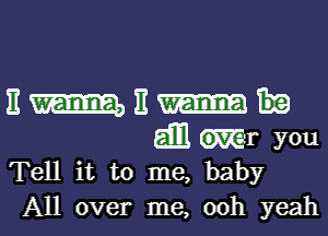 11 m 11
gm Kr you
Tell it to me, baby
All over me, 00h yeah