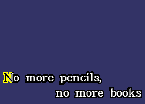 No more pencils,
no more books