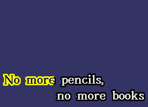 pencils.
no more books