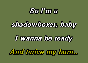 So I'm a
shado wboxer, baby

I wanna be ready

And twice my bum..