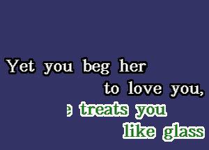 Yet you beg her

to love you,
9 m
mks) gm