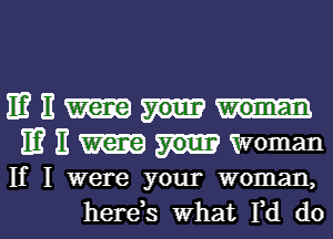 IE? E
IE? E Woman
If I were your woman,

herds what I,d dol