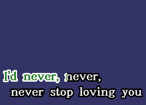 m m mever,

never stop loving you