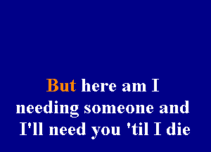 But here am I

needing someone and
I'll need you 'til I die