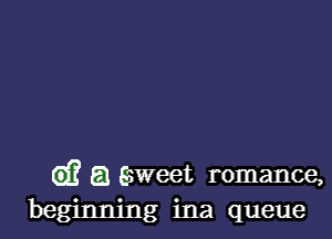 d? a saweet romance,
beginning ina queue