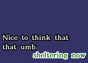 Nice to think that

that umb-

sheldzerdng