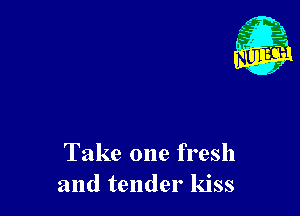 Take one fresh
and tender kiss