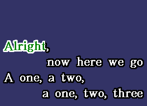 W,

now here we go
A one, a two,
a one, two, three