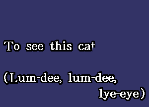 To see this cat

( Lum-dee, lum-dee,
lye-eye )