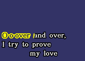 and over,
I try to prove
my love