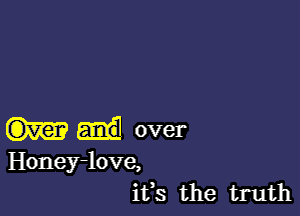 over

Honey-love,
ifs the truth