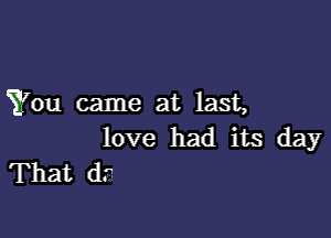 You came at last,

love had its day
That (1.