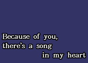 Because of you,
there,s a song
in my heart