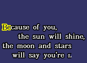 .cause of you,
the sun Will shine,

the moon and stars
Will say you,re L