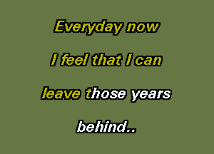 Everyday now

I feel that I can

leave those years

behind