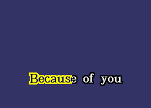 BecauSr of you