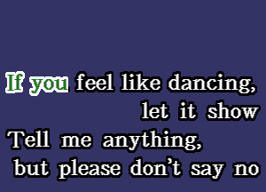 11? feel like dancing,

let it show
Tell me anything,
but please donT say no