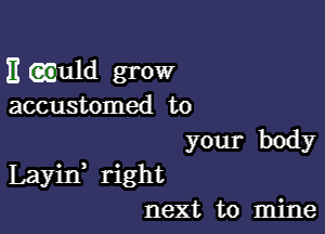 E aguld grow
accustomed to
your body

Layin right
next to mine