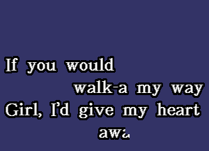 If you would

walk-a my way
Girl, Fd give my heart
awa