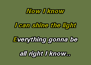 Now Iknow

I can shine the light

Everything gonna be

all right I know..