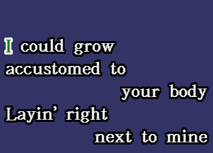 It could grow
accustomed to

your body
Layin right
next to mine