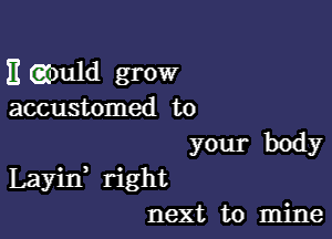 E gmld grow
accustomed to
your body

Layin right
next to mine