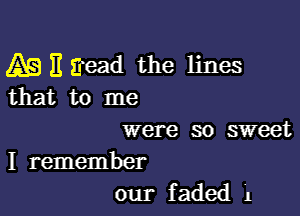 A9 )1 Eead the lines
that to me

were so sweet

I remember
our faded 1