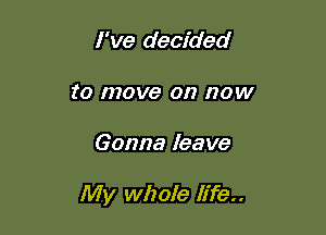 I've decided
to move on now

Gonna leave

My whole life..