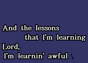 And the lessons

that Fm learning
Lord,
Fm learnin, awful 4