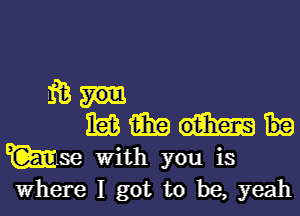 iE
nag fate)
Wm With you is
Where I got to be, yeah