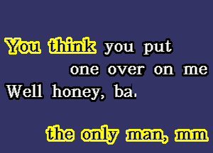 am you put

one over on me
Well honey, ba.

mum