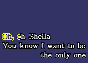 m, Gh Sheila
You know I want to be
the only one