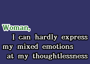 Woman,
I can hardly express
my mixed emotions
at my thoughtlessness